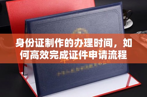 钦北身份证制作的办理时间，如何高效完成证件申请流程