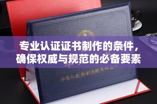钦北专业认证证书制作的条件，确保权威与规范的必备要素